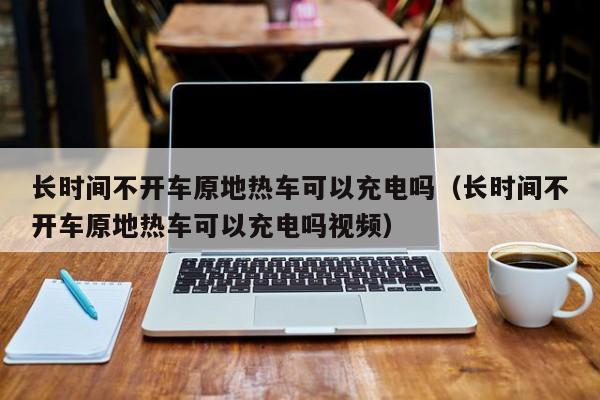 长时间不开车原地热车可以充电吗（长时间不开车原地热车可以充电吗视频）