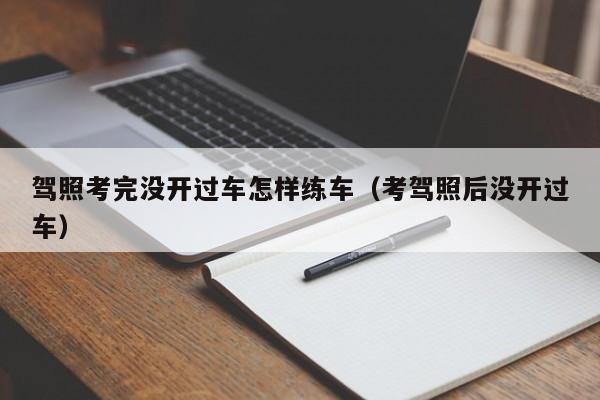 驾照考完没开过车怎样练车（考驾照后没开过车）