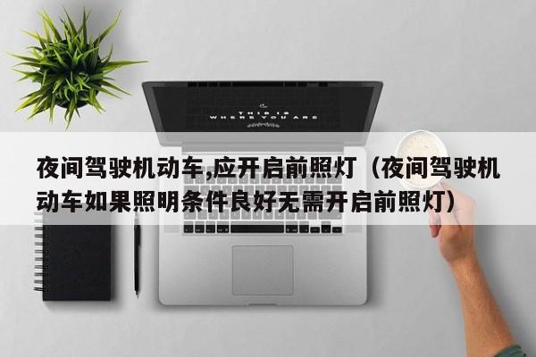 夜间驾驶机动车,应开启前照灯（夜间驾驶机动车如果照明条件良好无需开启前照灯）