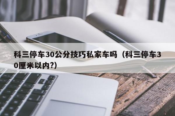 科三停车30公分技巧私家车吗（科三停车30厘米以内?）