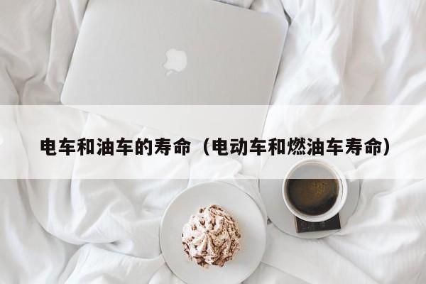电车和油车的寿命（电动车和燃油车寿命）