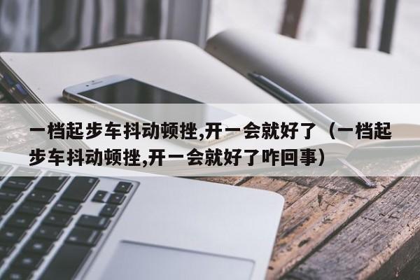 一档起步车抖动顿挫,开一会就好了（一档起步车抖动顿挫,开一会就好了咋回事）