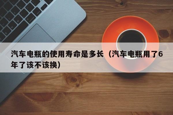 汽车电瓶的使用寿命是多长（汽车电瓶用了6年了该不该换）