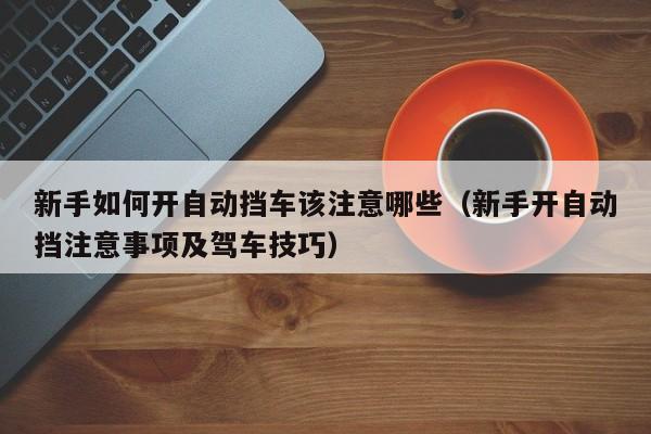 新手如何开自动挡车该注意哪些（新手开自动挡注意事项及驾车技巧）