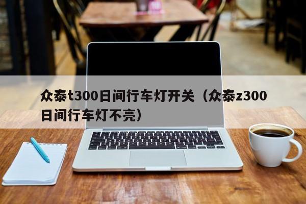 众泰t300日间行车灯开关（众泰z300日间行车灯不亮）