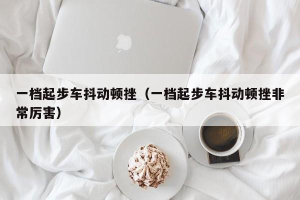 一档起步车抖动顿挫（一档起步车抖动顿挫非常厉害）