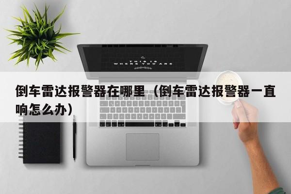 倒车雷达报警器在哪里（倒车雷达报警器一直响怎么办）
