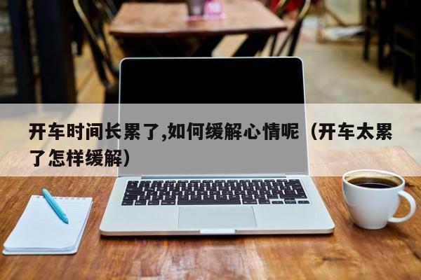 开车时间长累了,如何缓解心情呢（开车太累了怎样缓解）