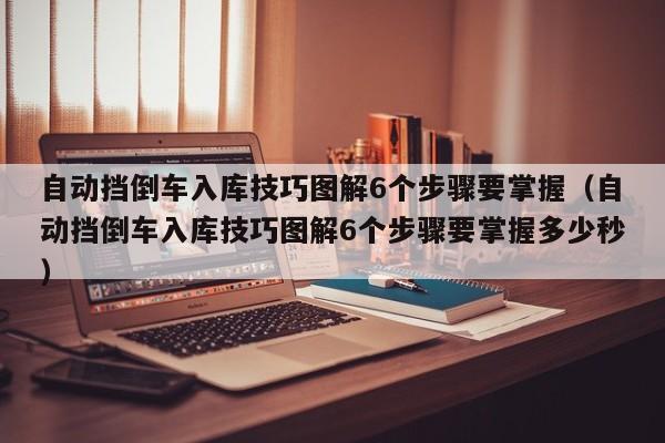 自动挡倒车入库技巧图解6个步骤要掌握（自动挡倒车入库技巧图解6个步骤要掌握多少秒）