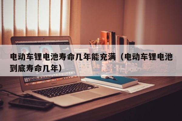 电动车锂电池寿命几年能充满（电动车锂电池到底寿命几年）