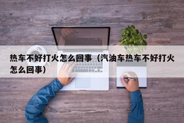 热车不好打火怎么回事（汽油车热车不好打火怎么回事）