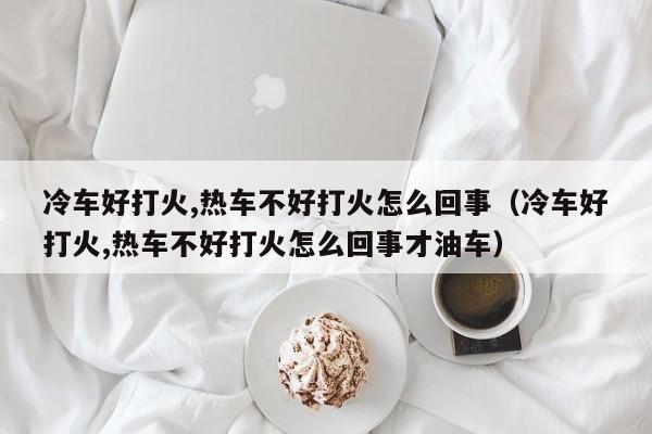 冷车好打火,热车不好打火怎么回事（冷车好打火,热车不好打火怎么回事才油车）